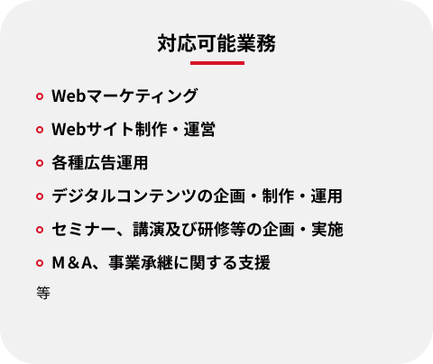 対応可能業務：Webマーケティング、Webサイト制作・運営、各種広告運用、デジタルコンテンツの企画・制作・運用、セミナー・講演及び研修等の企画・実施、M＆A・事業承継に関する支援