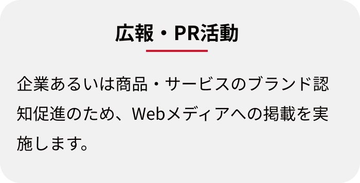 広報・PR活動:企業あるいは商品・サービスのブランド認知促進のため、Webメディアへの掲載を実施します。