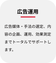 広告運用:広告媒体・手法の選定、内容の企画、運用、効果測定までトータルでサポートします。