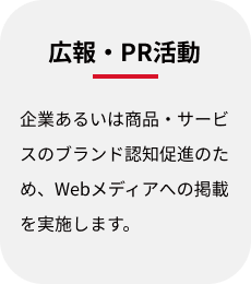 広報・PR活動:企業あるいは商品・サービスのブランド認知促進のため、Webメディアへの掲載を実施します。